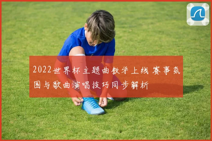 2022世界杯主题曲教学上线 赛事氛围与歌曲演唱技巧同步解析