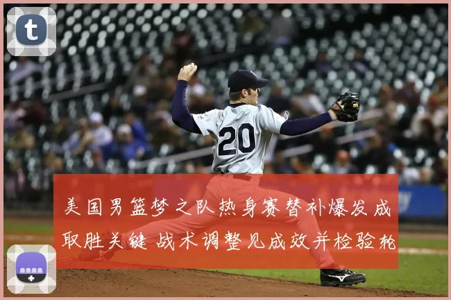美国男篮梦之队热身赛替补爆发成取胜关键 战术调整见成效并检验轮换深度