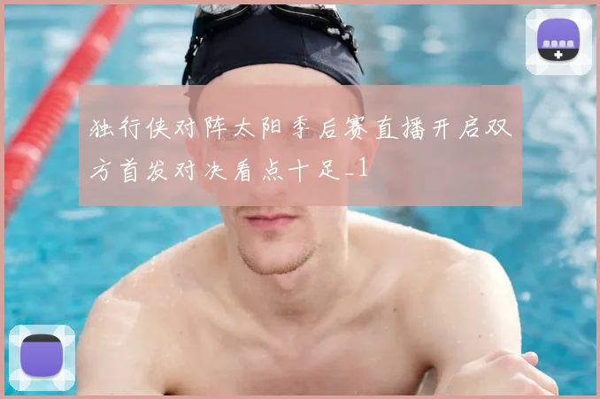 独行侠对阵太阳季后赛直播开启双方首发对决看点十足_1