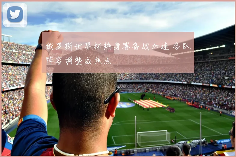 俄罗斯世界杯热身赛备战加速 各队阵容调整成焦点