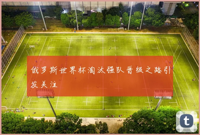 俄罗斯世界杯淘汰强队晋级之路引发关注