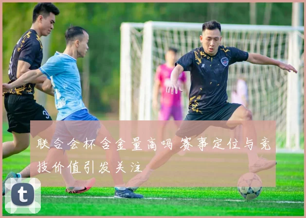联合会杯含金量高吗 赛事定位与竞技价值引发关注