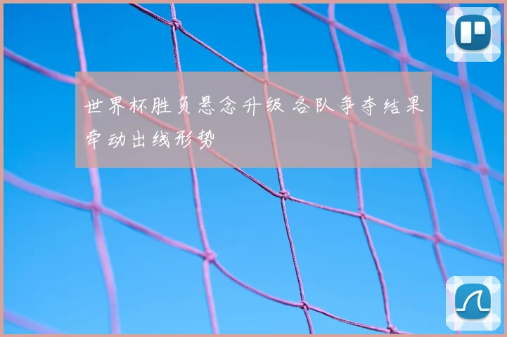 世界杯胜负悬念升级 各队争夺结果牵动出线形势