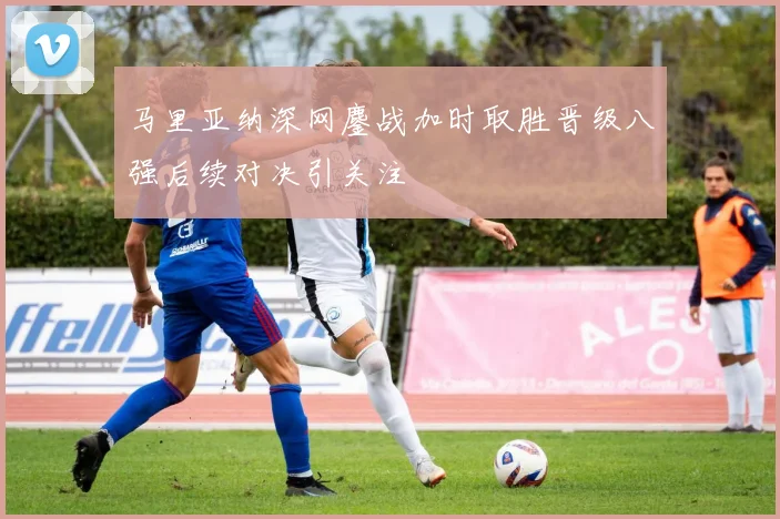 马里亚纳深网鏖战加时取胜晋级八强后续对决引关注