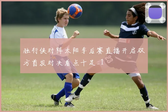 独行侠对阵太阳季后赛直播开启双方首发对决看点十足_1