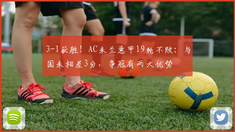 3-1获胜！AC米兰意甲19轮不败：与国米相差3分，争冠有两大优势
