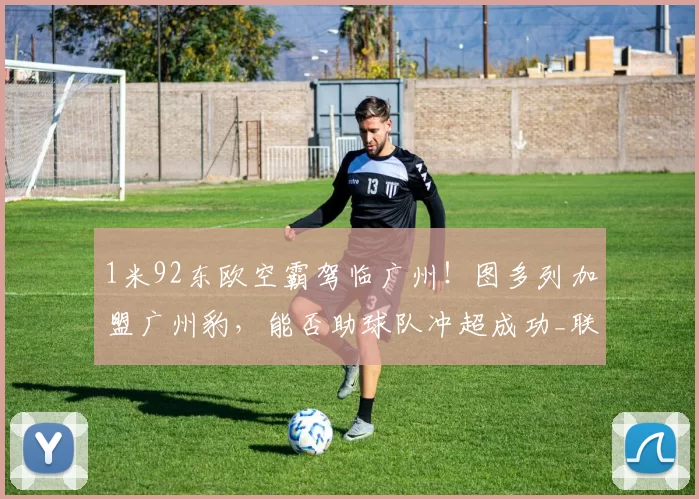 1米92东欧空霸驾临广州！图多列加盟广州豹，能否助球队冲超成功_联赛_赛季_中超