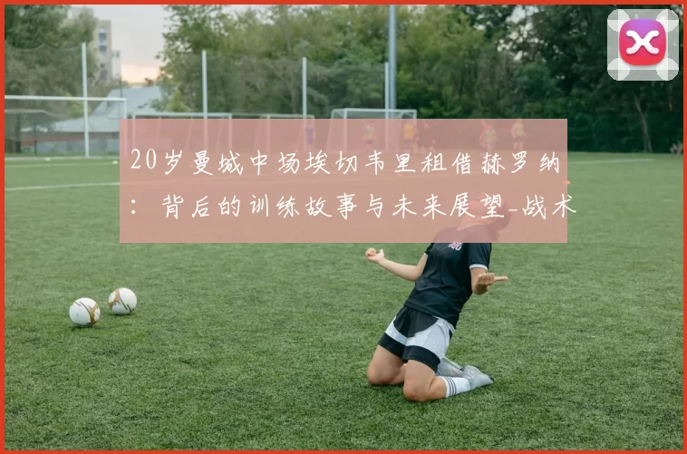 20岁曼城中场埃切韦里租借赫罗纳：背后的训练故事与未来展望_战术_比赛_机会