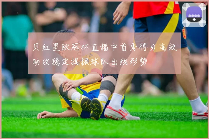 贝红星欧冠杯直播中首秀得分高效助攻稳定提振球队出线形势