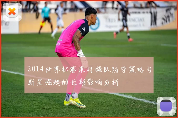 2014世界杯赛果对强队防守策略与新星崛起的长期影响分析