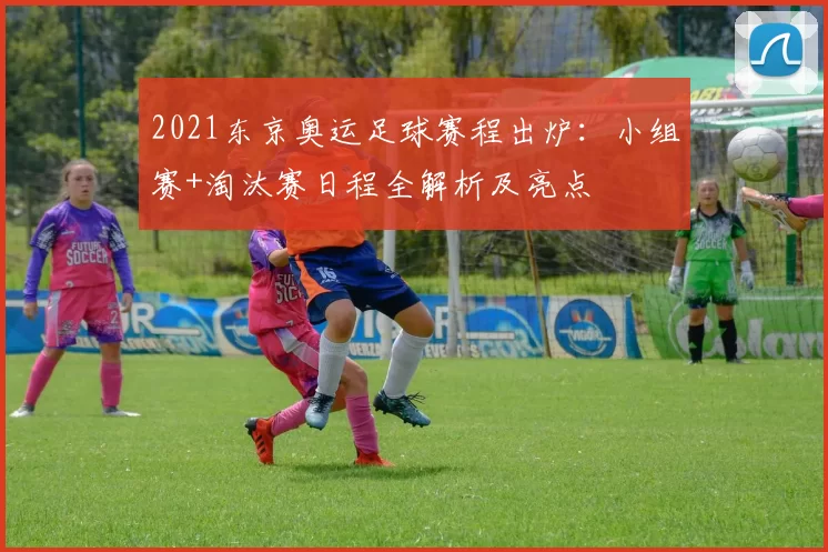 2021东京奥运足球赛程出炉：小组赛+淘汰赛日程全解析及亮点