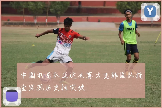 中国电竞队亚运决赛力克韩国队摘金实现历史性突破