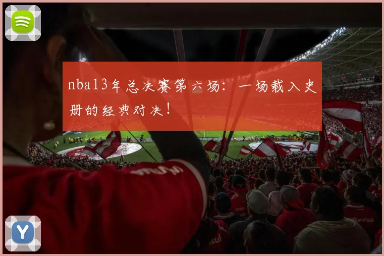 nba13年总决赛第六场：一场载入史册的经典对决！