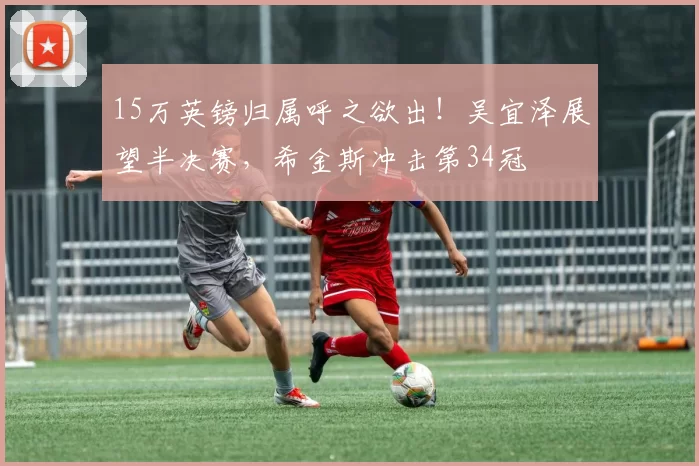 15万英镑归属呼之欲出！吴宜泽展望半决赛，希金斯冲击第34冠