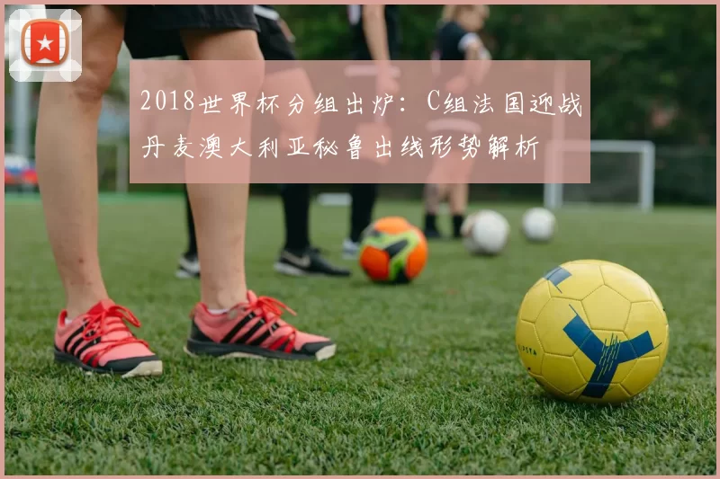 2018世界杯分组出炉：C组法国迎战丹麦澳大利亚秘鲁出线形势解析
