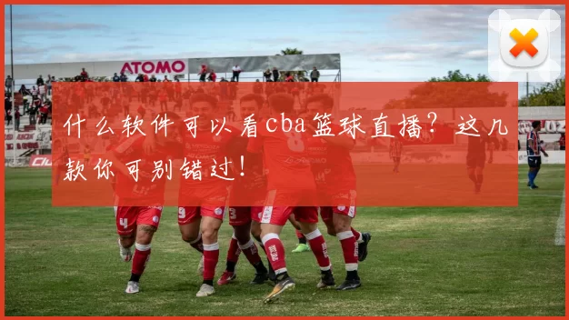 什么软件可以看cba篮球直播？这几款你可别错过！