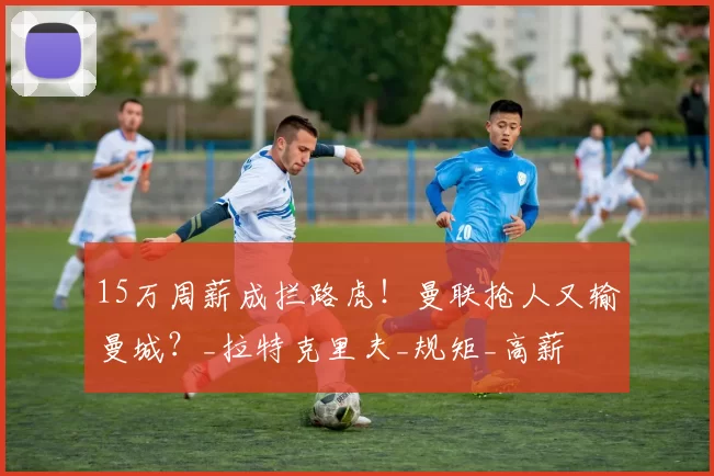 15万周薪成拦路虎！曼联抢人又输曼城？_拉特克里夫_规矩_高薪