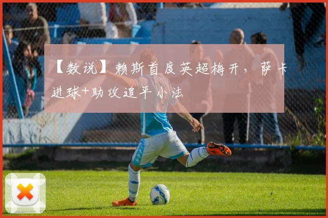 【数说】赖斯首度英超梅开，萨卡进球+助攻追平小法