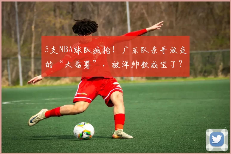 5支NBA球队疯抢！广东队亲手放走的“大番薯”，被洋帅教成宝了？