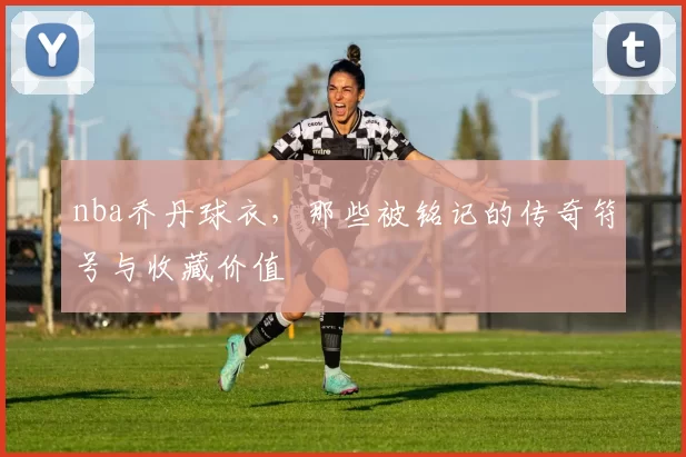 nba乔丹球衣,那些被铭记的传奇符号与收藏价值