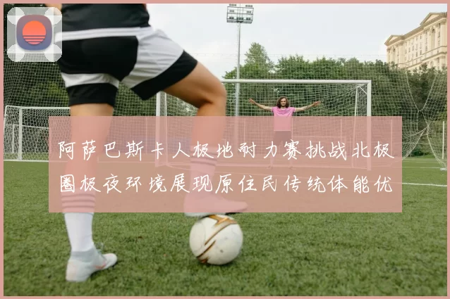 阿萨巴斯卡人极地耐力赛挑战北极圈极夜环境展现原住民传统体能优势