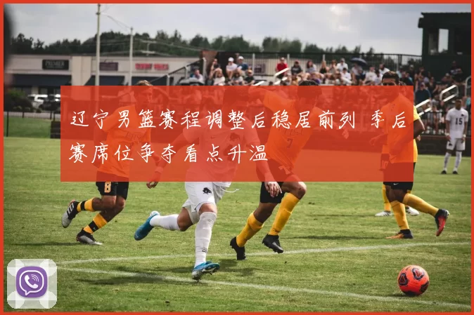 辽宁男篮赛程调整后稳居前列 季后赛席位争夺看点升温