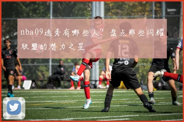 nba09选秀有哪些人？盘点那些闪耀联盟的潜力之星