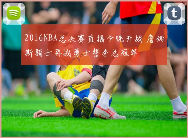 2016NBA总决赛直播今晚开战 詹姆斯骑士再战勇士誓夺总冠军