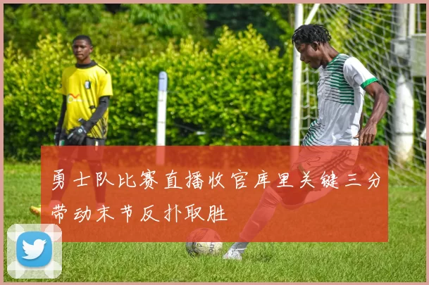 勇士队比赛直播收官库里关键三分带动末节反扑取胜