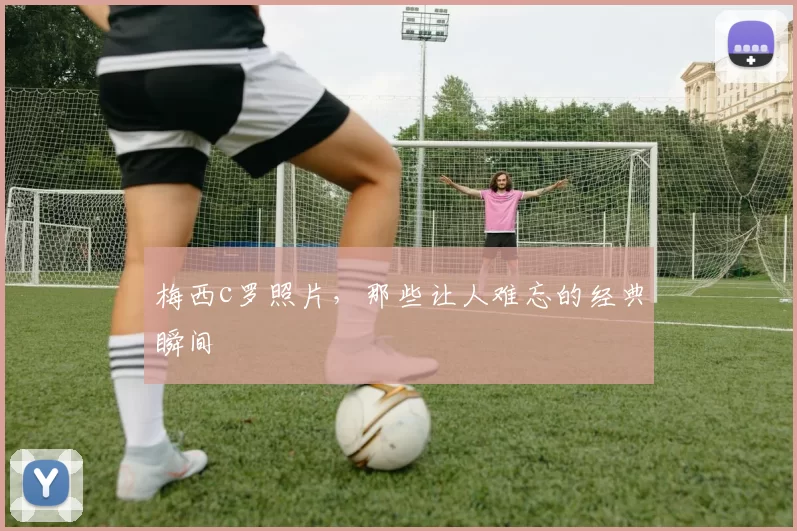 梅西c罗照片，那些让人难忘的经典瞬间