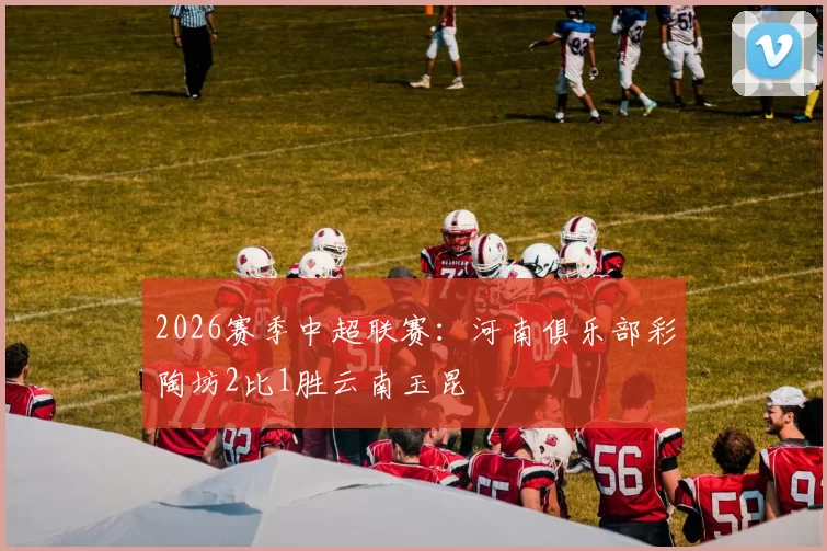 2026赛季中超联赛：河南俱乐部彩陶坊2比1胜云南玉昆