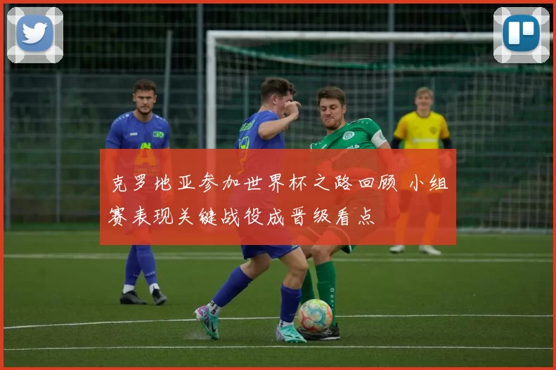 克罗地亚参加世界杯之路回顾 小组赛表现关键战役成晋级看点