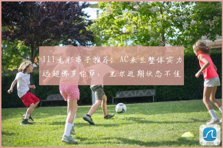 111竞彩串子推荐：AC米兰整体实力远超佛罗伦萨， 里尔近期状态不佳_进攻_里昂_主场