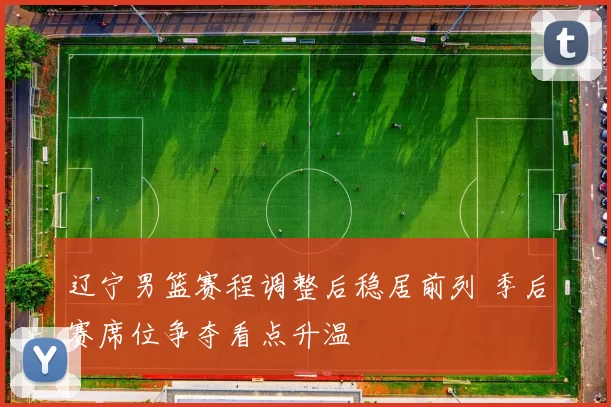 辽宁男篮赛程调整后稳居前列 季后赛席位争夺看点升温