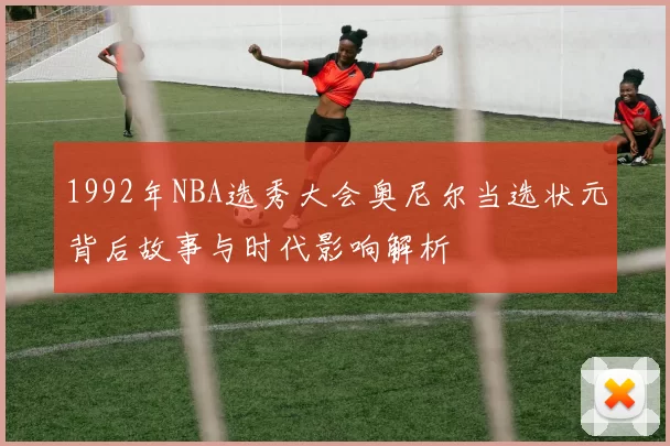 1992年NBA选秀大会奥尼尔当选状元背后故事与时代影响解析