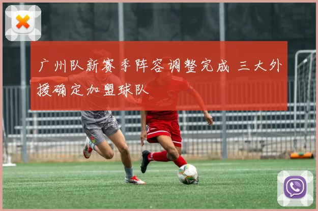 广州队新赛季阵容调整完成 三大外援确定加盟球队