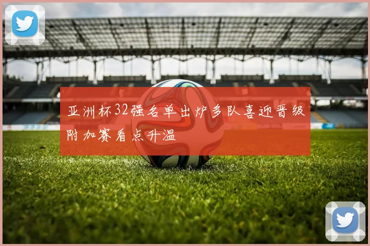 亚洲杯32强名单出炉多队喜迎晋级附加赛看点升温