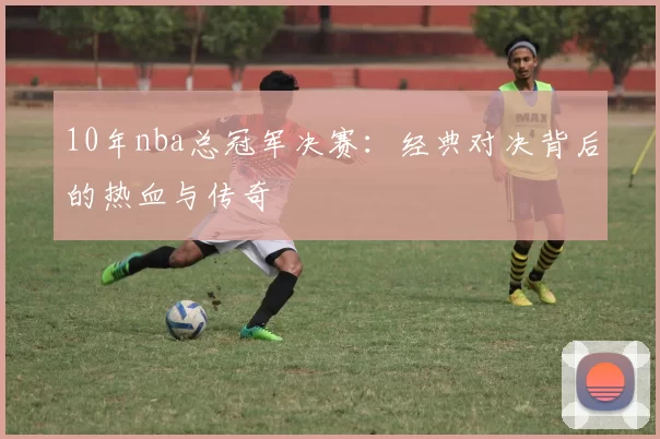 10年nba总冠军决赛：经典对决背后的热血与传奇