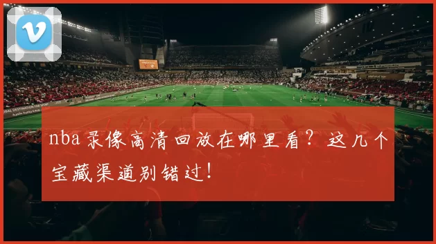 nba录像高清回放在哪里看?这几个宝藏渠道别错过!