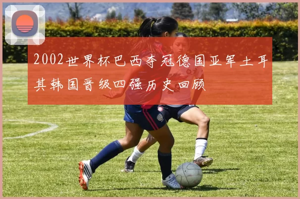 2002世界杯巴西夺冠德国亚军土耳其韩国晋级四强历史回顾