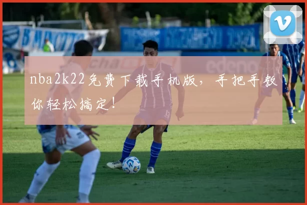 nba2k22免费下载手机版，手把手教你轻松搞定！