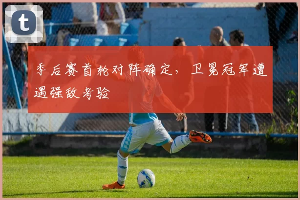 季后赛首轮对阵确定，卫冕冠军遭遇强敌考验