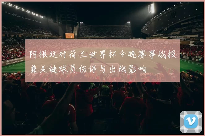 阿根廷对荷兰世界杯今晚赛事战报兼关键球员伤停与出线影响