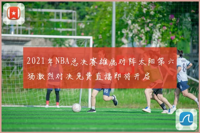 2021年NBA总决赛雄鹿对阵太阳第六场激烈对决免费直播即将开启