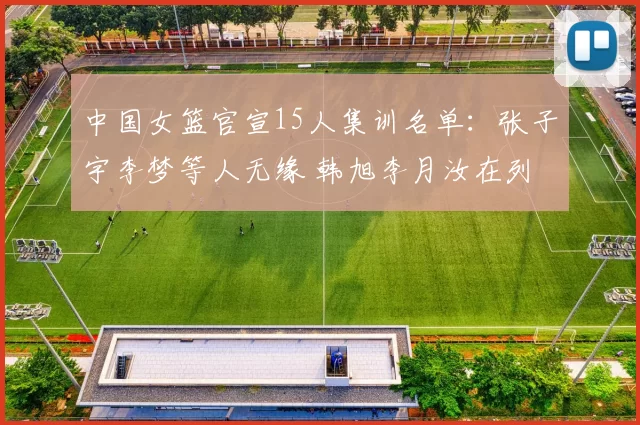 中国女篮官宣15人集训名单：张子宇李梦等人无缘 韩旭李月汝在列
