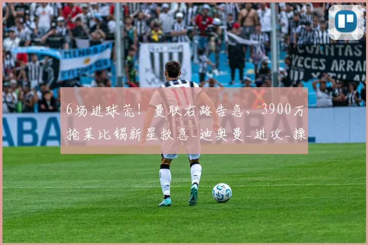 6场进球荒！曼联右路告急，3900万抢莱比锡新星救急_迪奥曼_进攻_操作