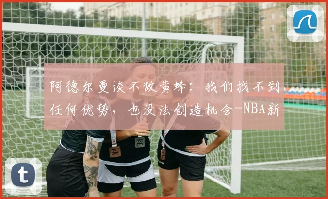 阿德尔曼谈不敌黄蜂：我们找不到任何优势，也没法创造机会-NBA新闻