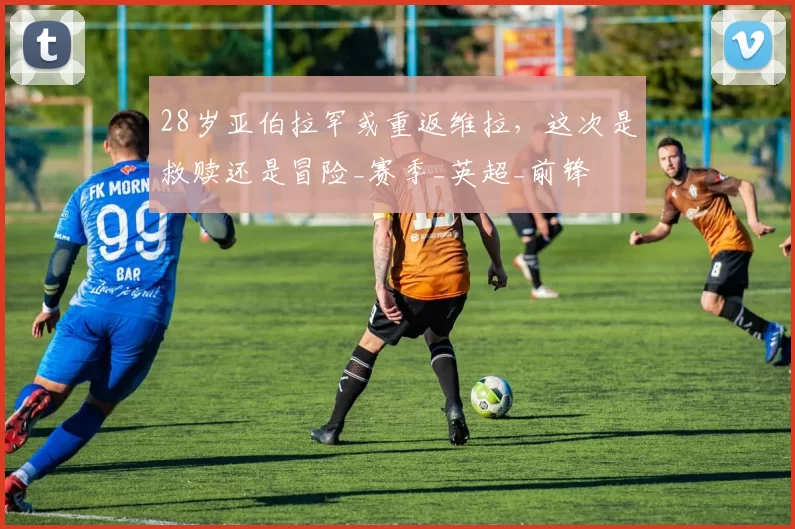 28岁亚伯拉罕或重返维拉，这次是救赎还是冒险_赛季_英超_前锋