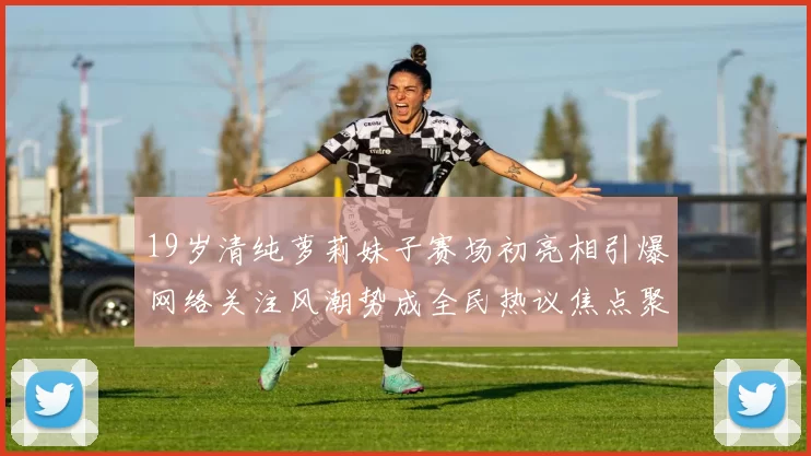 19岁清纯萝莉妹子赛场初亮相引爆网络关注风潮势成全民热议焦点聚