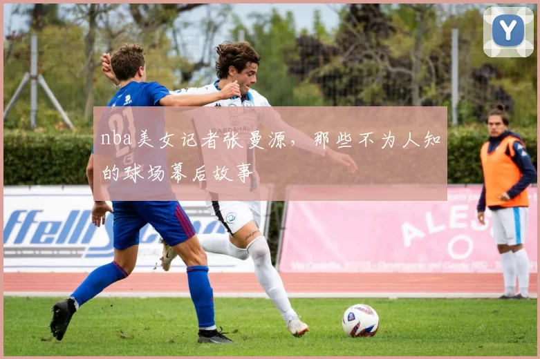 nba美女记者张曼源,那些不为人知的球场幕后故事